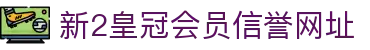 新2皇冠会员信誉网址_新2最新网址登录_app下载中心
